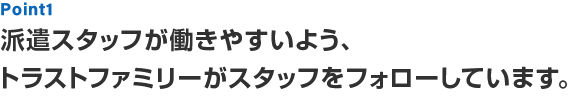 Point1 派遣スタッフが働きやすいよう、トラストファミリーがスタッフをフォローしています。