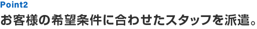 Point2 お客様の希望条件に合わせたスタッフを派遣。